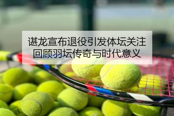 谌龙宣布退役引发体坛关注 回顾羽坛传奇与时代意义