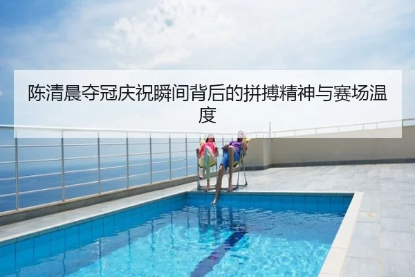 陈清晨夺冠庆祝瞬间背后的拼搏精神与赛场温度