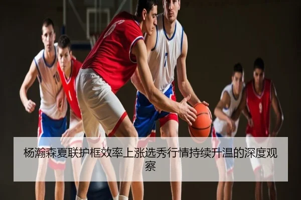 杨瀚森夏联护框效率上涨选秀行情持续升温的深度观察